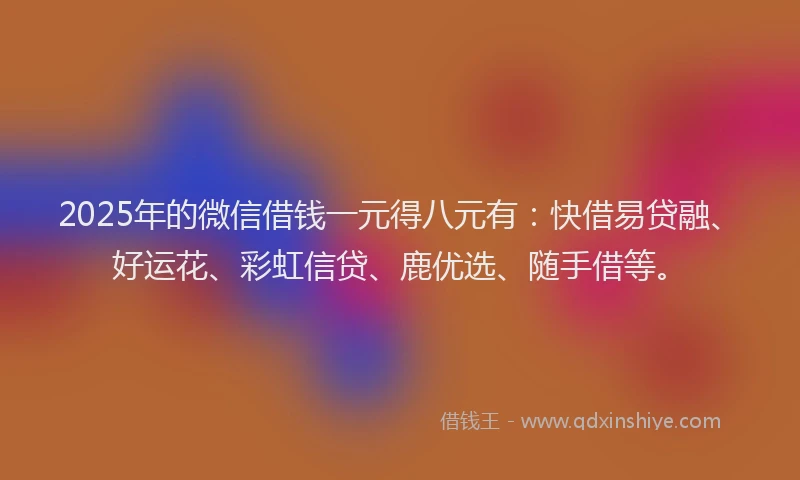 2025年的微信借钱一元得八元有：快借易贷融、好运花、彩虹信贷、鹿优选、随手借等。