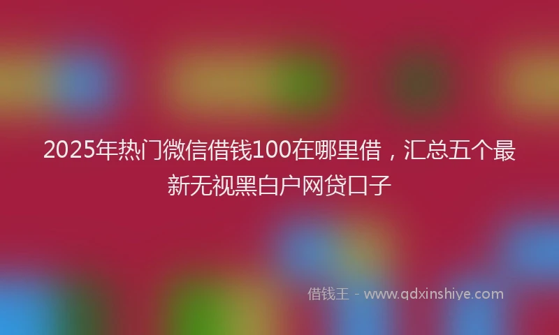2025年热门微信借钱100在哪里借，汇总五个最新无视黑白户网贷口子