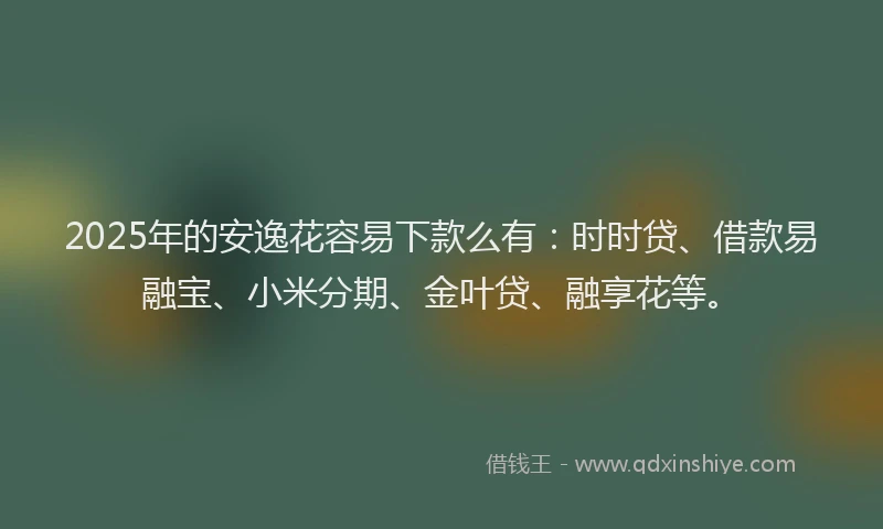 2025年的安逸花容易下款么有：时时贷、借款易融宝、小米分期、金叶贷、融享花等。