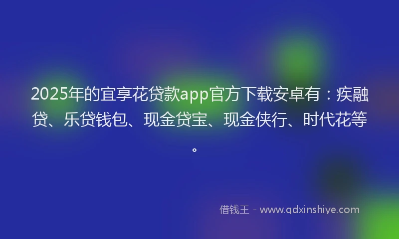 2025年的宜享花贷款app官方下载安卓有：疾融贷、乐贷钱包、现金贷宝、现金侠行、时代花等。