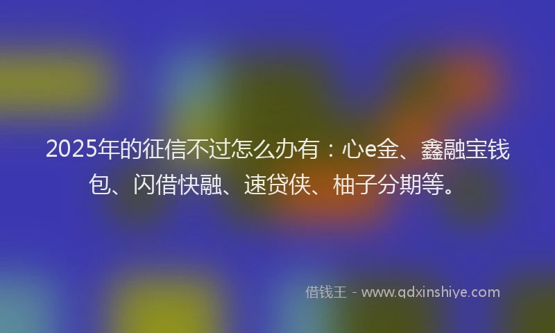 2025年的征信不过怎么办有：心e金、鑫融宝钱包、闪借快融、速贷侠、柚子分期等。
