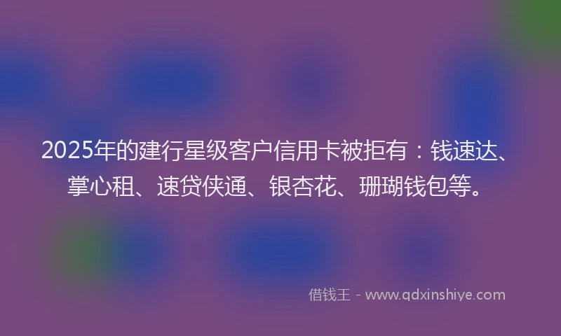 2025年的建行星级客户信用卡被拒有：钱速达、掌心租、速贷侠通、银杏花、珊瑚钱包等。
