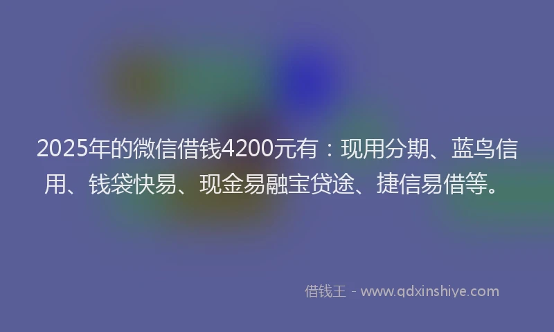 2025年的微信借钱4200元有：现用分期、蓝鸟信用、钱袋快易、现金易融宝贷途、捷信易借等。