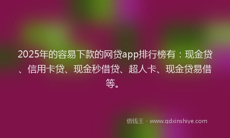 2025年的容易下款的网贷app排行榜有：现金贷、信用卡贷、现金秒借贷、超人卡、现金贷易借等。