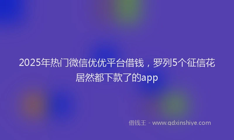 2025年热门微信优优平台借钱，罗列5个征信花居然都下款了的app