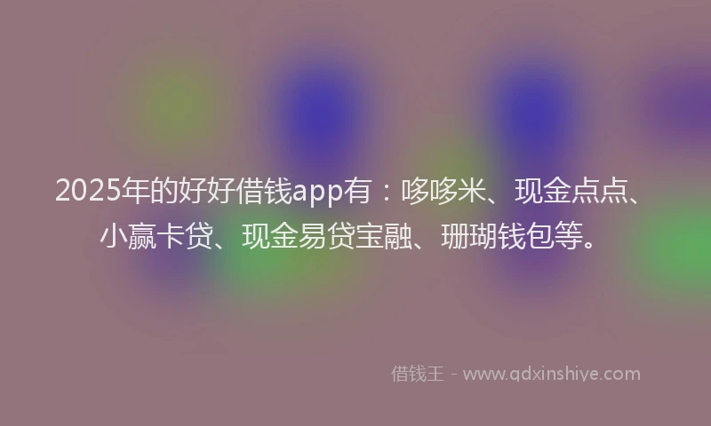 2025年的好好借钱app有：哆哆米、现金点点、小赢卡贷、现金易贷宝融、珊瑚钱包等。
