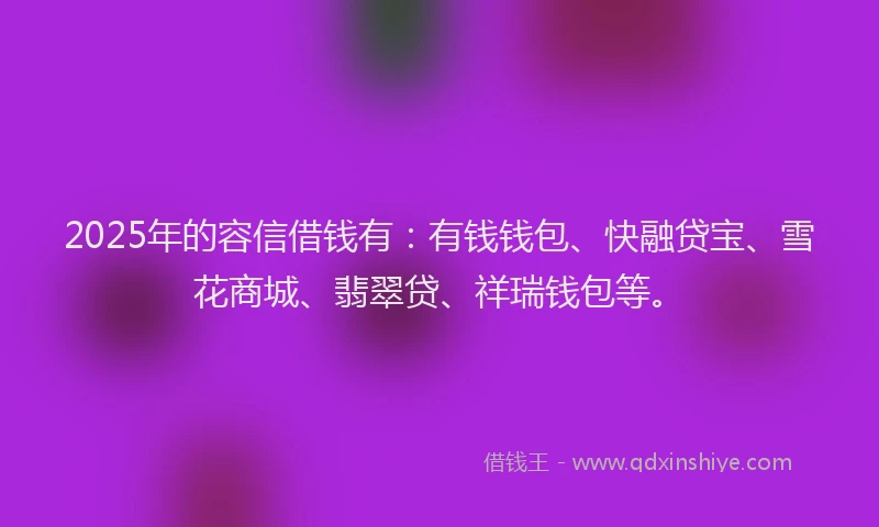2025年的容信借钱有：有钱钱包、快融贷宝、雪花商城、翡翠贷、祥瑞钱包等。