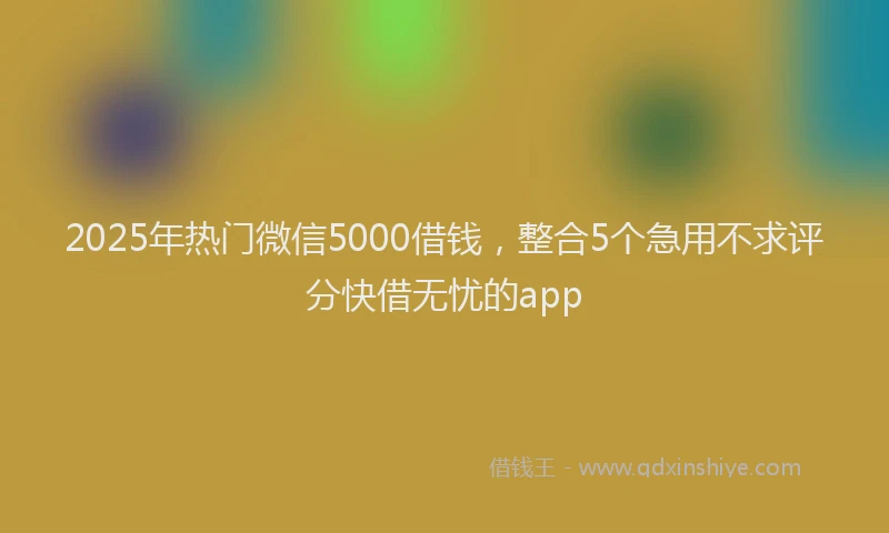 2025年热门微信5000借钱，整合5个急用不求评分快借无忧的app