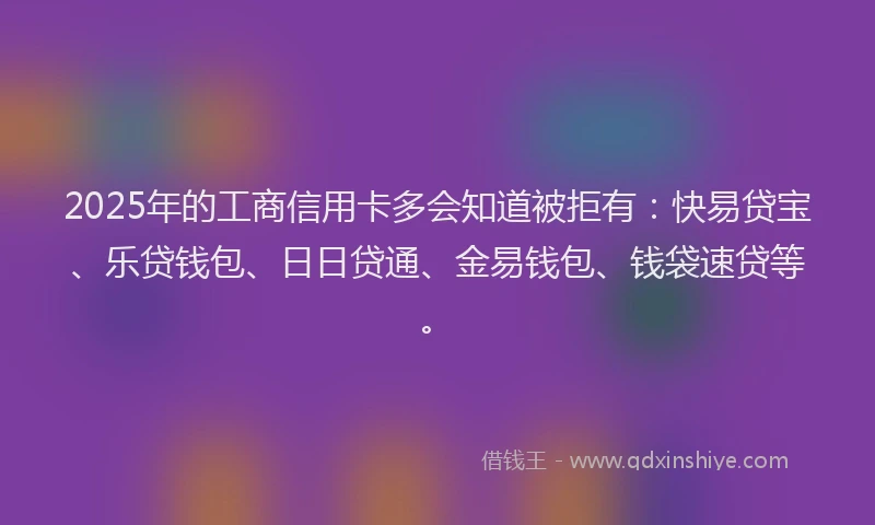 2025年的工商信用卡多会知道被拒有：快易贷宝、乐贷钱包、日日贷通、金易钱包、钱袋速贷等。