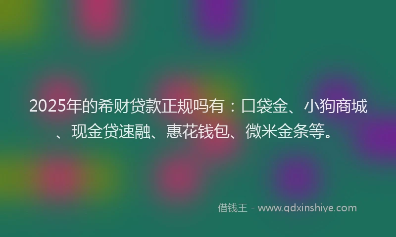 2025年的希财贷款正规吗有：口袋金、小狗商城、现金贷速融、惠花钱包、微米金条等。