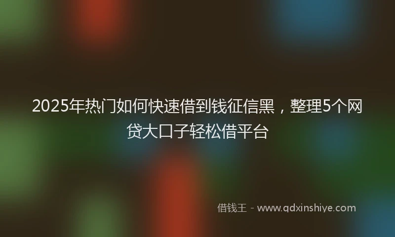 2025年热门如何快速借到钱征信黑，整理5个网贷大口子轻松借平台