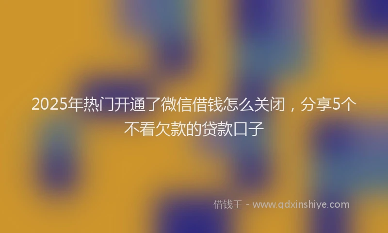 2025年热门开通了微信借钱怎么关闭，分享5个不看欠款的贷款口子