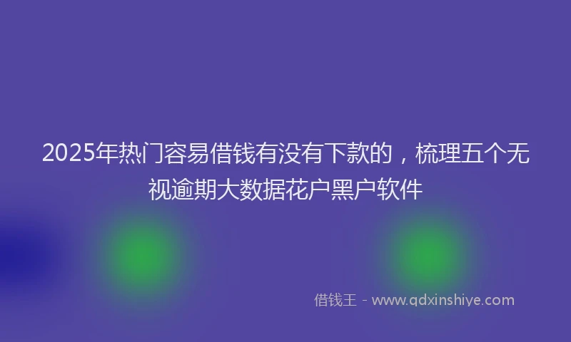 2025年热门容易借钱有没有下款的，梳理五个无视逾期大数据花户黑户软件