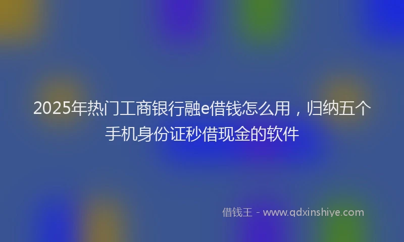 2025年热门工商银行融e借钱怎么用，归纳五个手机身份证秒借现金的软件