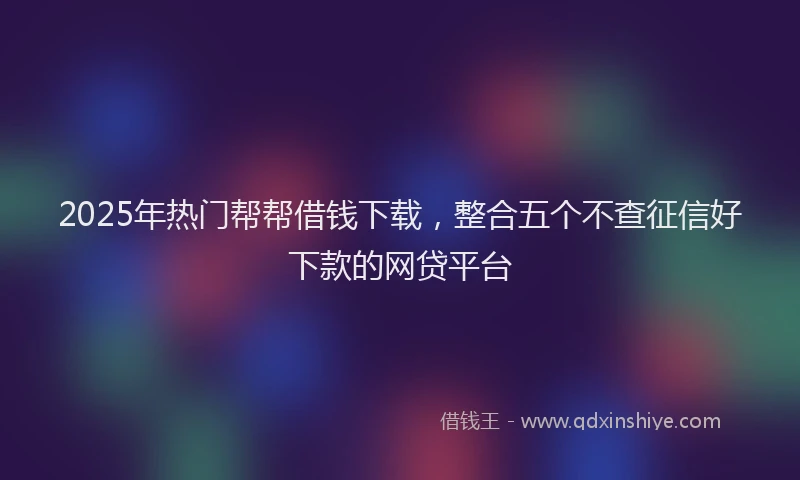 2025年热门帮帮借钱下载，整合五个不查征信好下款的网贷平台