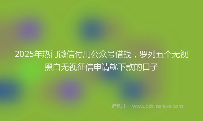 2025年热门微信付用公众号借钱，罗列五个无视黑白无视征信申请就下款的口子