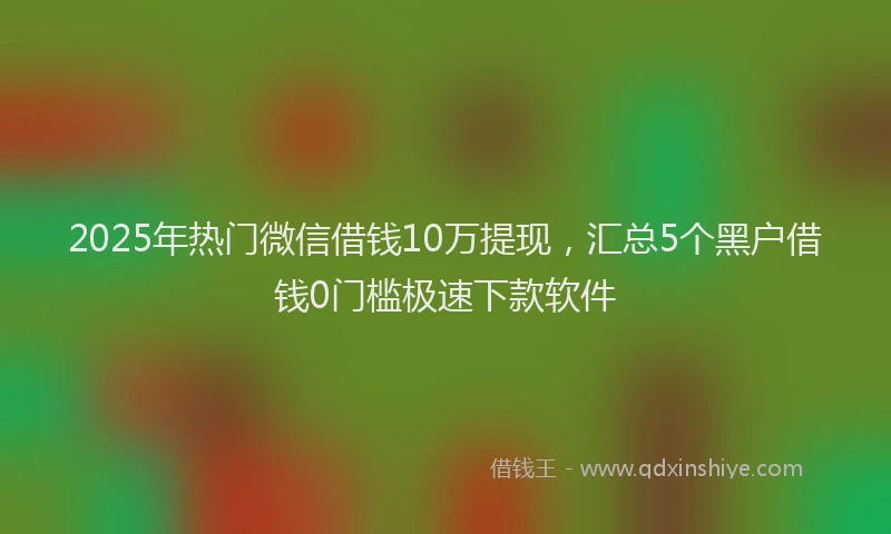 2025年热门微信借钱10万提现，汇总5个黑户借钱0门槛极速下款软件