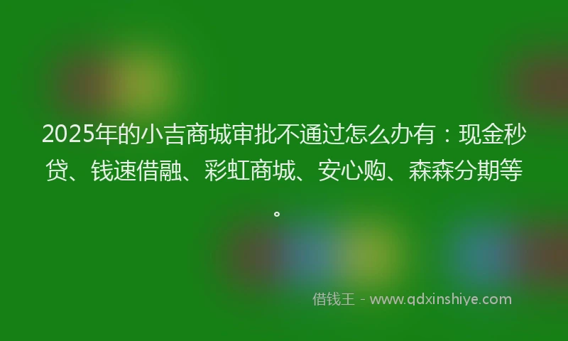 2025年的小吉商城审批不通过怎么办有：现金秒贷、钱速借融、彩虹商城、安心购、森森分期等。