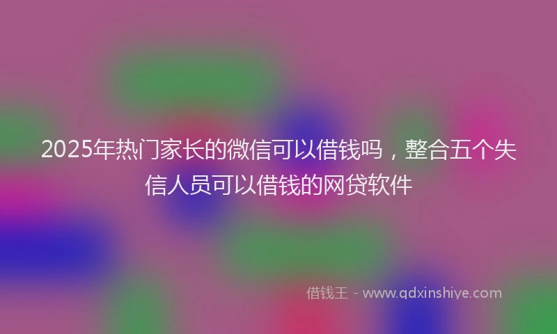 2025年热门家长的微信可以借钱吗，整合五个失信人员可以借钱的网贷软件