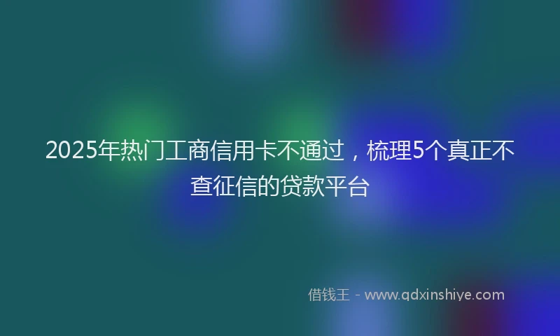 2025年热门工商信用卡不通过，梳理5个真正不查征信的贷款平台