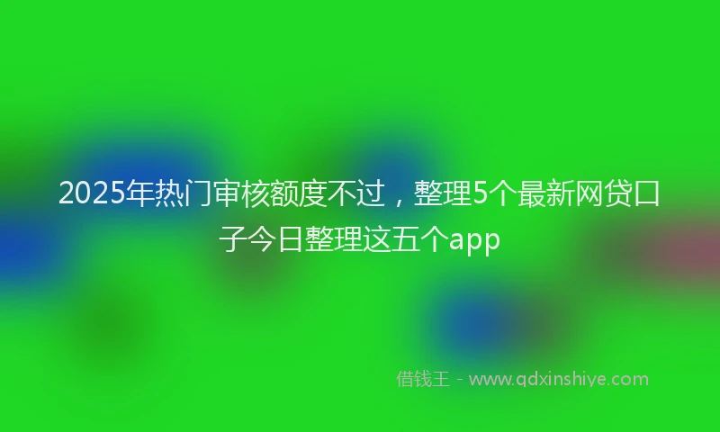 2025年热门审核额度不过，整理5个最新网贷口子今日整理这五个app