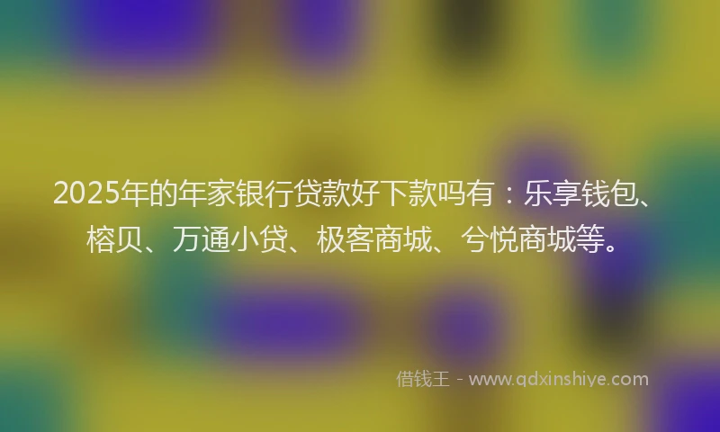 2025年的年家银行贷款好下款吗有：乐享钱包、榕贝、万通小贷、极客商城、兮悦商城等。