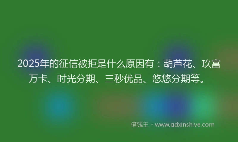 2025年的征信被拒是什么原因有：葫芦花、玖富万卡、时光分期、三秒优品、悠悠分期等。
