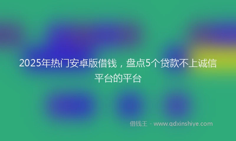 2025年热门安卓版借钱，盘点5个贷款不上诚信平台的平台
