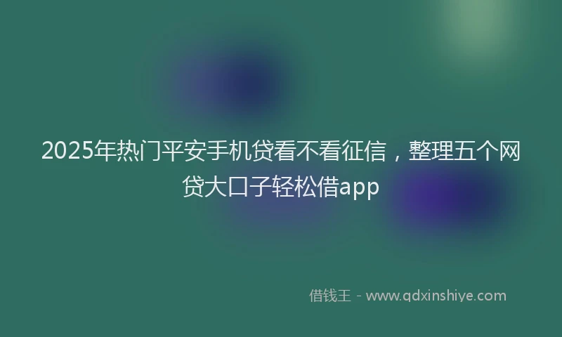2025年热门平安手机贷看不看征信，整理五个网贷大口子轻松借app