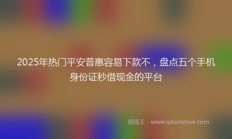 2025年热门平安普惠容易下款不，盘点五个手机身份证秒借现金的平台