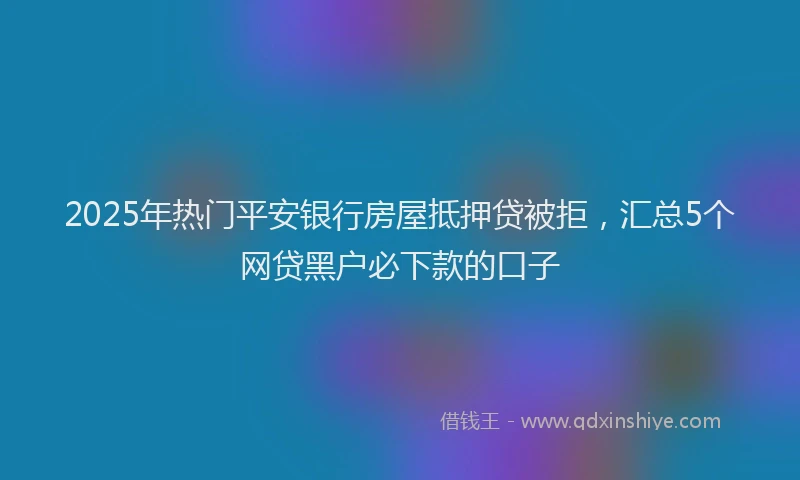 2025年热门平安银行房屋抵押贷被拒，汇总5个网贷黑户必下款的口子