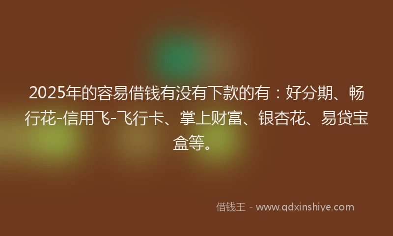 2025年的容易借钱有没有下款的有：好分期、畅行花-信用飞-飞行卡、掌上财富、银杏花、易贷宝盒等。
