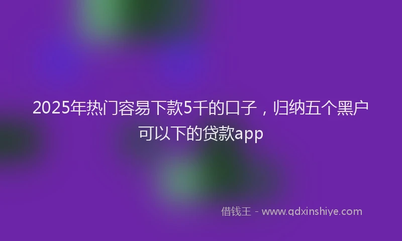 2025年热门容易下款5千的口子，归纳五个黑户可以下的贷款app