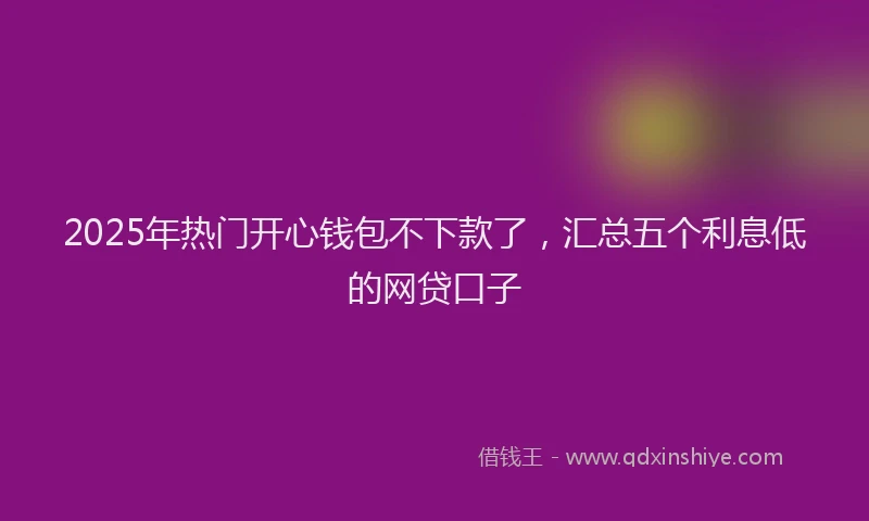 2025年热门开心钱包不下款了，汇总五个利息低的网贷口子