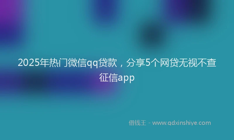 2025年热门微信qq贷款，分享5个网贷无视不查征信app