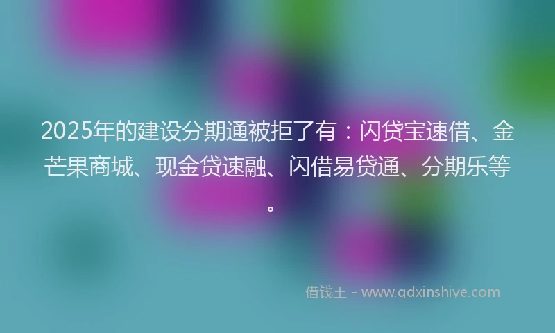 2025年的建设分期通被拒了有：闪贷宝速借、金芒果商城、现金贷速融、闪借易贷通、分期乐等。