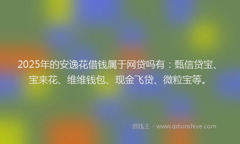 2025年的安逸花借钱属于网贷吗有：甄信贷宝、宝来花、维维钱包、现金飞贷、微粒宝等。