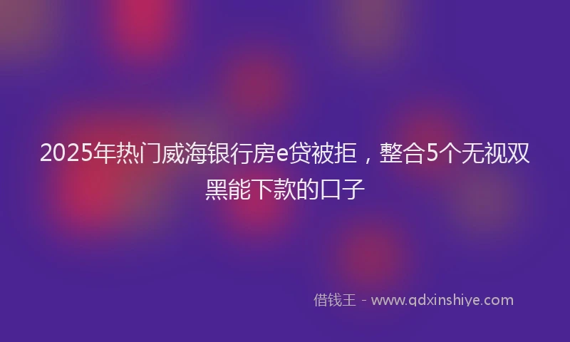 2025年热门威海银行房e贷被拒，整合5个无视双黑能下款的口子