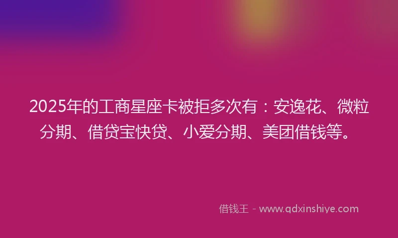 2025年的工商星座卡被拒多次有：安逸花、微粒分期、借贷宝快贷、小爱分期、美团借钱等。