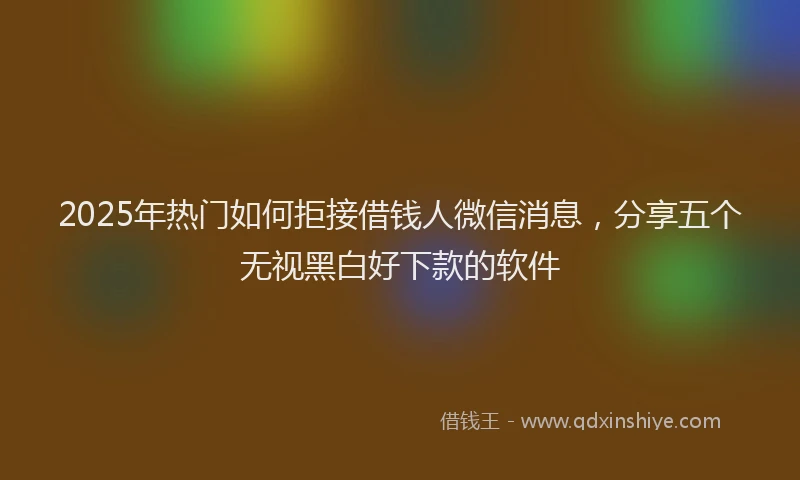 2025年热门如何拒接借钱人微信消息，分享五个无视黑白好下款的软件
