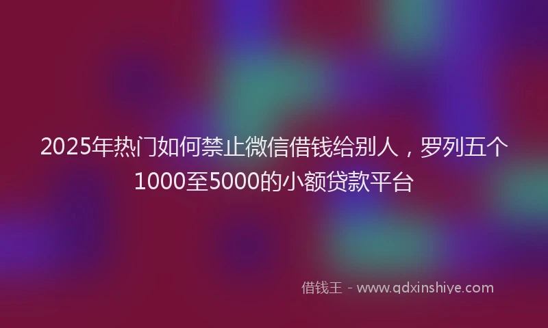 2025年热门如何禁止微信借钱给别人，罗列五个1000至5000的小额贷款平台