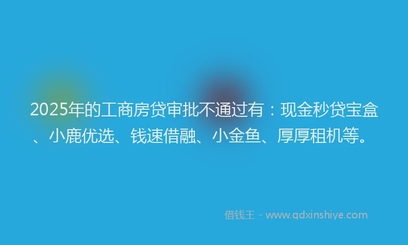 2025年的工商房贷审批不通过有：现金秒贷宝盒、小鹿优选、钱速借融、小金鱼、厚厚租机等。