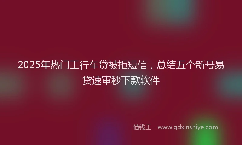 2025年热门工行车贷被拒短信，总结五个新号易贷速审秒下款软件