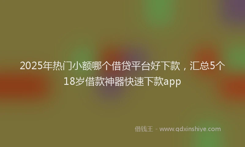 2025年热门小额哪个借贷平台好下款，汇总5个18岁借款神器快速下款app