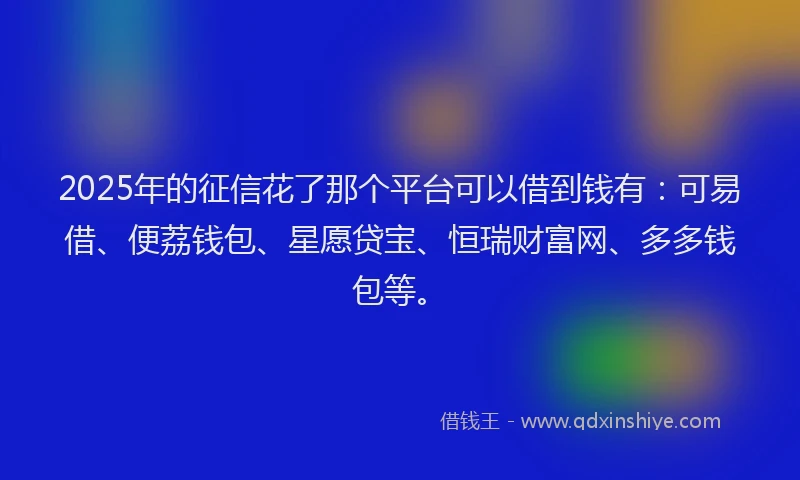 2025年的征信花了那个平台可以借到钱有：可易借、便荔钱包、星愿贷宝、恒瑞财富网、多多钱包等。