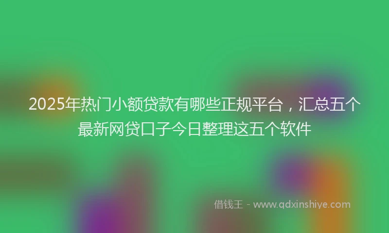 2025年热门小额贷款有哪些正规平台，汇总五个最新网贷口子今日整理这五个软件