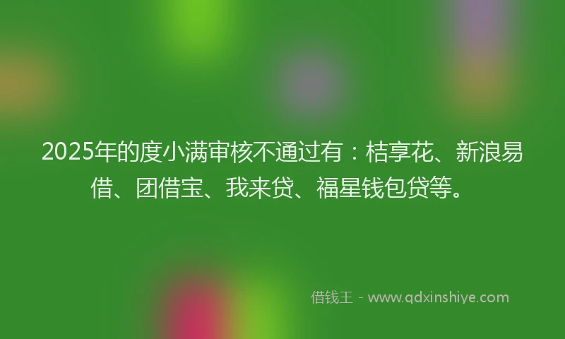 2025年的度小满审核不通过有：桔享花、新浪易借、团借宝、我来贷、福星钱包贷等。