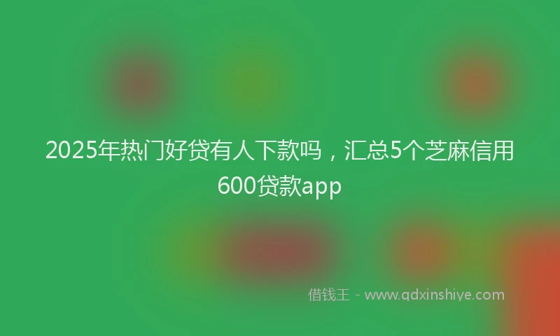 2025年热门好贷有人下款吗，汇总5个芝麻信用600贷款app