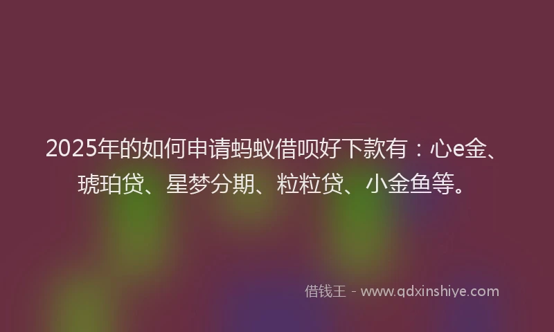 2025年的如何申请蚂蚁借呗好下款有：心e金、琥珀贷、星梦分期、粒粒贷、小金鱼等。