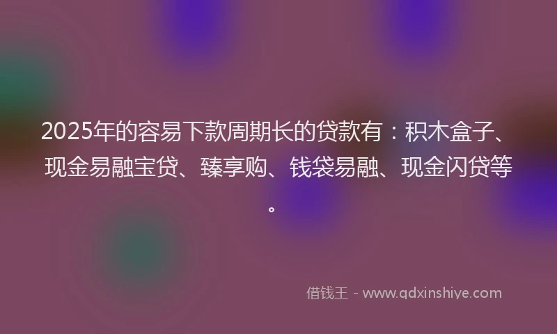 2025年的容易下款周期长的贷款有：积木盒子、现金易融宝贷、臻享购、钱袋易融、现金闪贷等。